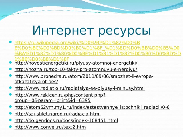 Интернет ресурсы https://ru.wikipedia.org/wiki/%D0%90%D1%82%D0%BE%D0%BC%D0%BD%D0%B0%D1%8F_%D1%8D%D0%BB%D0%B5%D0%BA%D1%82%D1%80%D0%BE%D1%81%D1%82%D0%B0%D0%BD%D1%86%D0%B8%D1%8F http://novostienergetiki.ru/plyusy-atomnoj-energetiki/ http://hozna.ru/top-10-fakty-pro-atomnuyu-e-nergiyu/ http://www.pronedra.ru/atom/2011/09/06/smozhet-li-evropa-otkazatisya-ot-aes/ http://www.radiatio.ru/radiatsiya-ee-plyusy-i-minusy.html http://www.rekicen.ru/php/content.php?group=0&param=print&id=6395 http://atom62vrn.my1.ru/index/estestvennye_istochniki_radiacii/0-6 http://sai-stilet.narod.ru/radiacia.html http://do.gendocs.ru/docs/index-108451.html http://www.convel.ru/text2.htm  