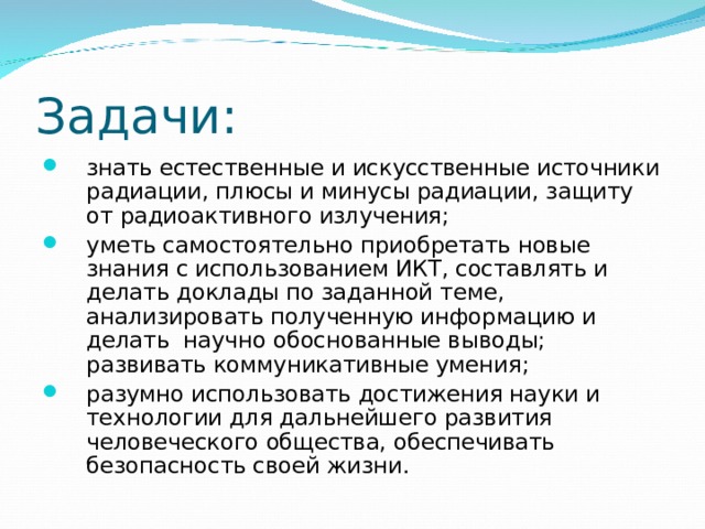 Задачи: знать естественные и искусственные источники радиации, плюсы и минусы радиации, защиту от радиоактивного излучения; уметь самостоятельно приобретать новые знания с использованием ИКТ, составлять и делать доклады по заданной теме, анализировать полученную информацию и делать научно обоснованные выводы; развивать коммуникативные умения; разумно использовать достижения науки и технологии для дальнейшего развития человеческого общества, обеспечивать безопасность своей жизни.  