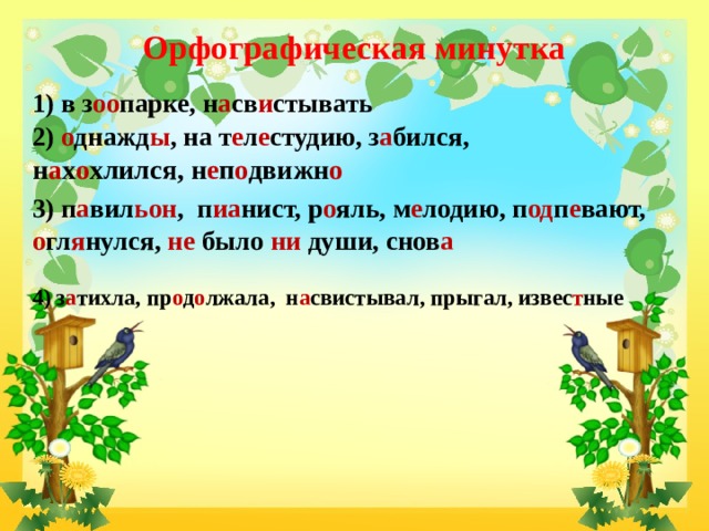 Орфографическая минутка   1) в з оо парке, н а св и стывать 2) о днажд ы , на т е л е студию, з а бился, н а х о хлился, н е п о движн о 3) п а вил ьон , п иа нист, р о яль, м е лодию, п од п е вают, о гл я нулся, не было ни души, снов а   4) з а тихла, пр о д о лжала, н а свистывал, прыгал, извес т ные   