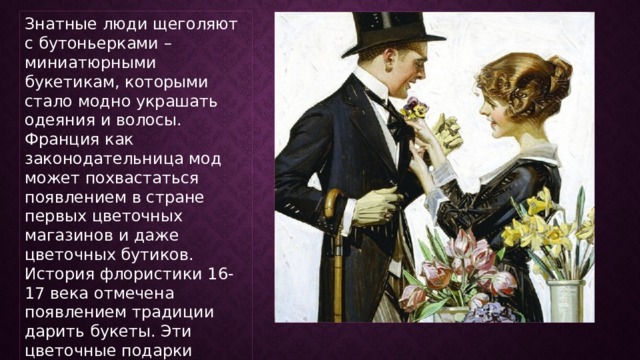 Знатные люди щеголяют с бутоньерками – миниатюрными букетикам, которыми стало модно украшать одеяния и волосы. Франция как законодательница мод может похвастаться появлением в стране первых цветочных магазинов и даже цветочных бутиков. История флористики 16-17 века отмечена появлением традиции дарить букеты. Эти цветочные подарки отличались особым шиком в области объемов букетов. 