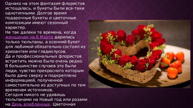 Однако на этом фантазия флористов истощалась, и букеты были все-таки однотипными. Долгое время подарочные букеты и цветочные композиции имеют сезонный характер. Не так далеки те времена, когда  женщинам на 8 Марта  дарились только тюльпаны, а осенний букет для любимой обязательно состоял из хризантем или гладиолусов. Да и профессиональных флористов встретить можно было очень редко. В большинстве случаев это были люди, чувство прекрасного которым было дано сверху и подкреплено информацией, полученной самостоятельно из доступных по тем временам источников. Сегодня никого не удивишь тюльпанами на Новый год или розами на  День влюбленных . Цветочная индустрия старается удовлетворить потребность человека в прекрасном. 