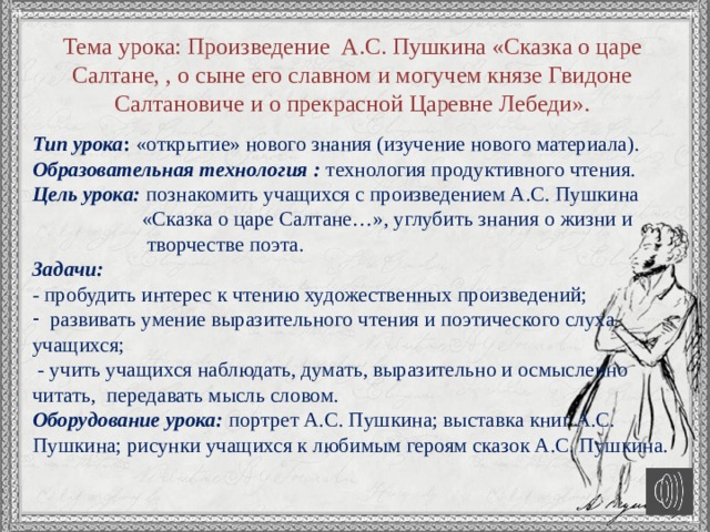 Тема урока: Произведение А.С. Пушкина «Сказка о царе Салтане, , о сыне его славном и могучем князе Гвидоне Салтановиче и о прекрасной Царевне Лебеди». Тип урока : «открытие» нового знания (изучение нового материала). Образовательная технология : технология продуктивного чтения. Цель урока: познакомить учащихся с произведением А.С. Пушкина  «Сказка о царе Салтане…», углубить знания о жизни и  творчестве поэта. Задачи:  - пробудить интерес к чтению художественных произведений; развивать умение выразительного чтения и поэтического слуха учащихся;  - учить учащихся наблюдать, думать, выразительно и осмысленно читать, передавать мысль словом. Оборудование урока: портрет А.С. Пушкина; выставка книг А.С. Пушкина; рисунки учащихся к любимым героям сказок А.С. Пушкина. 