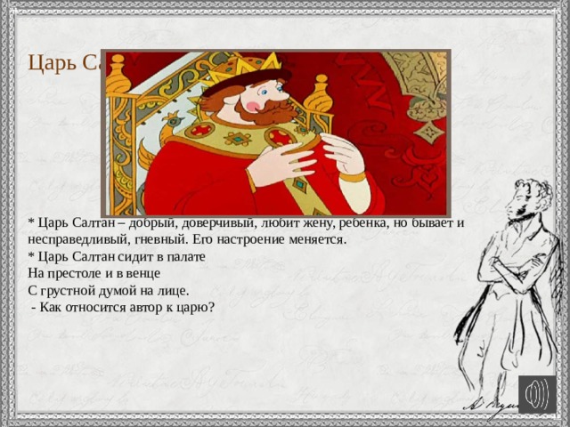      Царь Салтан       * Царь Салтан – добрый, доверчивый, любит жену, ребенка, но бывает и несправедливый, гневный. Его настроение меняется.  * Царь Салтан сидит в палате  На престоле и в венце  С грустной думой на лице.  - Как относится автор к царю?   