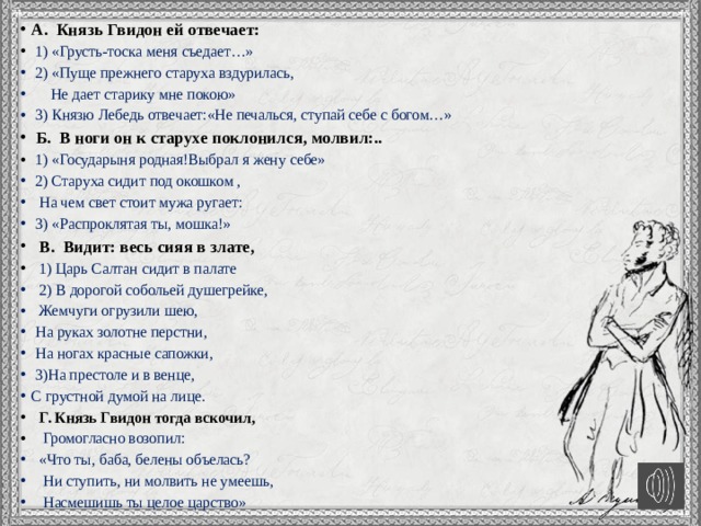 А. Князь Гвидон ей отвечает:  1) «Грусть-тоска меня съедает…»  2) «Пуще прежнего старуха вздурилась,  Не дает старику мне покою»  3) Князю Лебедь отвечает:«Не печалься, ступай себе с богом…»  Б. В ноги он к старухе поклонился, молвил:..  1) «Государыня родная!Выбрал я жену себе»  2) Старуха сидит под окошком ,  На чем свет стоит мужа ругает:  3) «Распроклятая ты, мошка!»  В. Видит: весь сияя в злате,  1) Царь Салтан сидит в палате  2) В дорогой собольей душегрейке,  Жемчуги огрузили шею,  На руках золотне перстни,  На ногах красные сапожки,  3)На престоле и в венце, С грустной думой на лице.  Г. Князь Гвидон тогда вскочил,  Громогласно возопил:  «Что ты, баба, белены объелась?  Ни ступить, ни молвить не умеешь,  Насмешишь ты целое царство» 