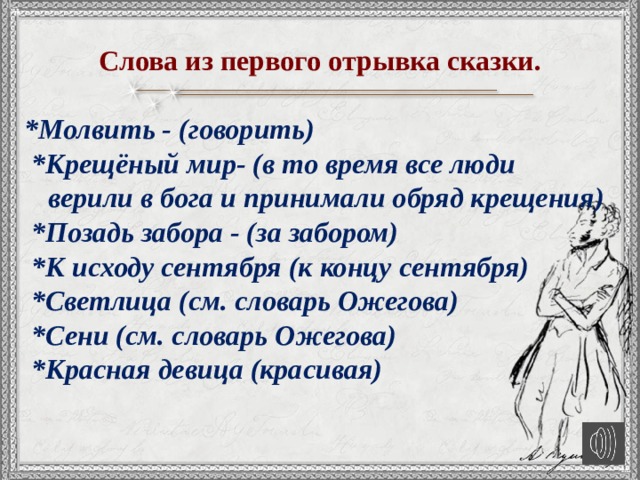   Слова из первого отрывка сказки.  *Молвить - (говорить)  *Крещёный мир- (в то время все люди верили в бога и принимали обряд крещения)  *Позадь забора - (за забором)  *К исходу сентября (к концу сентября)  *Светлица (см. словарь Ожегова)  *Сени (см. словарь Ожегова)  *Красная девица (красивая)   
