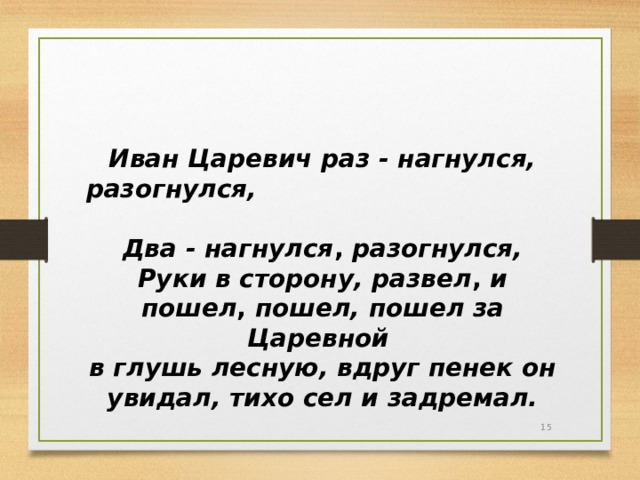 Иван Царевич  раз - нагнулся, разогнулся, Два - нагнулся , разогнулся, Руки в сторону, развел , и пошел , пошел, пошел за Царевной в глушь лесную, вдруг пенек он увидал, тихо сел и задремал.  