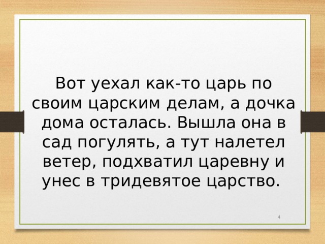 Вот уехал как-то царь по своим царским делам, а дочка дома осталась. Вышла она в сад погулять, а тут налетел ветер, подхватил царевну и унес в тридевятое царство.  