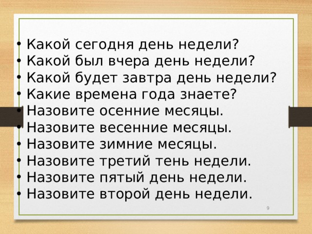 Какой сегодня день недели? Какой был вчера день недели? Какой будет завтра день недели? Какие времена года знаете? Назовите осенние месяцы. Назовите весенние месяцы. Назовите зимние месяцы. Назовите третий тень недели. Назовите пятый день недели. Назовите  второй день недели.  