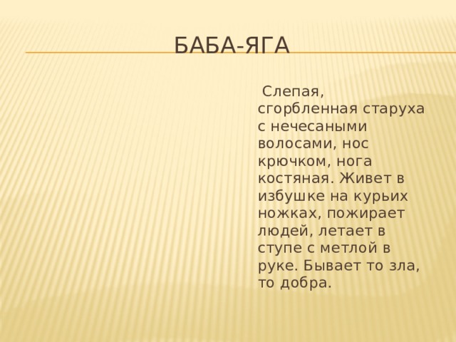 Баба-Яга  Слепая, сгорбленная старуха с нечесаными волосами, нос крючком, нога костяная. Живет в избушке на курьих ножках, пожирает людей, летает в ступе с метлой в руке. Бывает то зла, то добра. 
