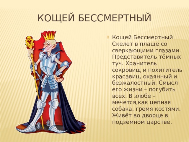 Кощей бессмертный Кощей Бессмертный Скелет в плаще со сверкающими глазами. Представитель тёмных туч. Хранитель сокровищ и похититель красавиц, окаянный и безжалостный. Смысл его жизни – погубить всех. В злобе – мечется,как цепная собака, гремя костями. Живёт во дворце в подземном царстве.  