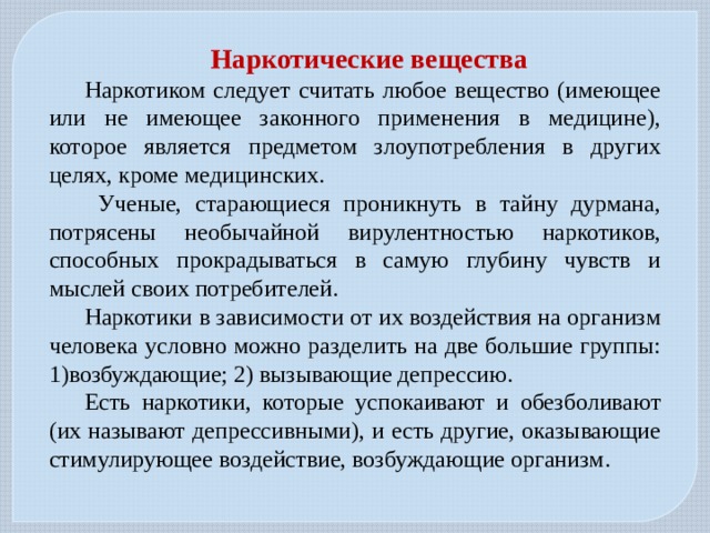 Наркотические вещества Наркотиком следует считать любое вещество (имеющее или не имеющее законного применения в медицине), которое является предметом злоупотребления в других целях, кроме медицинских.  Ученые, старающиеся проникнуть в тайну дурмана, потрясены необычайной вирулентностью наркотиков, способных прокрадываться в самую глубину чувств и мыслей своих потребителей. Наркотики в зависимости от их воздействия на организм человека условно можно разделить на две большие группы: 1)возбуждающие; 2) вызывающие депрессию. Есть наркотики, которые успокаивают и обезболивают (их называют депрессивными), и есть другие, оказывающие стимулирующее воздействие, возбуждающие организм. 