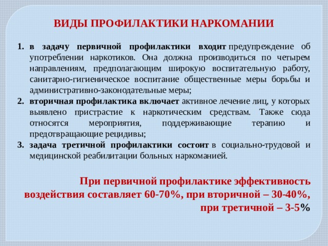 ВИДЫ ПРОФИЛАКТИКИ НАРКОМАНИИ  в задачу первичной профилактики входит  предупреждение об употреблении наркотиков. Она должна производиться по четырем направлениям, предполагающим широкую воспитательную работу, санитарно-гигиеническое воспитание общественные меры борьбы и административно-законодательные меры; вторичная профилактика включает  активное лечение лиц, у которых выявлено пристрастие к наркотическим средствам. Также сюда относятся мероприятия, поддерживающие терапию и предотвращающие рецидивы; задача третичной профилактики состоит  в социально-трудовой и медицинской реабилитации больных наркоманией.  При первичной профилактике эффективность воздействия составляет 60-70%, при вторичной – 30-40%, при третичной – 3-5 % 