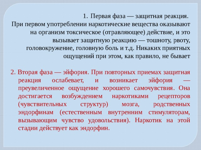 Первая фаза — защитная реакция. При первом употреблении наркотические вещества оказывают на организм токсическое (отравляющее) действие, и это вызывает защитную реакцию — тошноту, рвоту, головокружение, головную боль и т.д. Никаких приятных ощущений при этом, как правило, не бывает 2. Вторая фаза — эйфория. При повторных приемах защитная реакция ослабевает, и возникает эйфория — преувеличенное ощущение хорошего самочувствия. Она достигается возбуждением наркотиками рецепторов (чувствительных структур) мозга, родственных эндорфинам (естественным внутренним стимуляторам, вызывающим чувство удовольствия). Наркотик на этой стадии действует как эндорфин. 