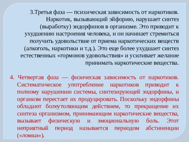 3.Третья фаза — психическая зависимость от наркотиков. Наркотик, вызывающий эйфорию, нарушает синтез (выработку) эндорфинов в организме. Это приводит к ухудшению настроения человека, и он начинает стремиться получить удовольствие от приема наркотических веществ (алкоголь, наркотики и т.д.). Это еще более ухудшает синтез естественных «гормонов удовольствия» и усиливает желание принимать наркотические вещества. 4. Четвертая фаза — физическая зависимость от наркотиков. Систематическое употребление наркотиков приводит к полному нарушению системы, синтезирующей эндорфины, и организм перестает их продуцировать. Поскольку эндорфины обладают болеутоляющим действием, то прекращение их синтеза организмом, принимающим наркотические вещества, вызывает физическую и эмоциональную боль. Этот неприятный период называется периодом абстиненции («ломки»). 