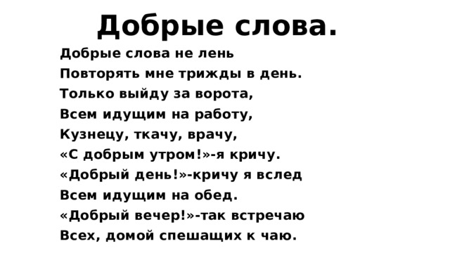  Добрые слова. Добрые слова не лень Повторять мне трижды в день. Только выйду за ворота, Всем идущим на работу, Кузнецу, ткачу, врачу, «С добрым утром!»-я кричу. «Добрый день!»-кричу я вслед Всем идущим на обед. «Добрый вечер!»-так встречаю Всех, домой спешащих к чаю. 