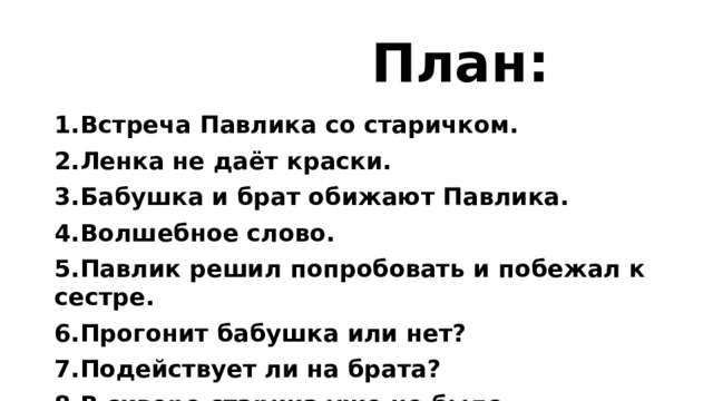  План: 1.Встреча Павлика со старичком. 2.Ленка не даёт краски. 3.Бабушка и брат обижают Павлика. 4.Волшебное слово. 5.Павлик решил попробовать и побежал к сестре. 6.Прогонит бабушка или нет? 7.Подействует ли на брата? 8.В сквере старика уже не было. 