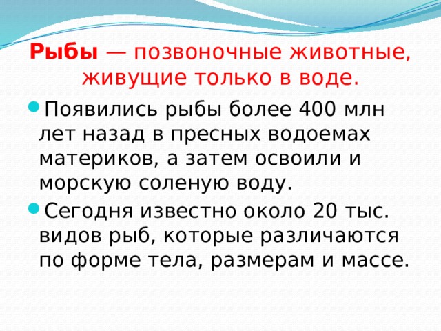 Рыбы — позвоночные животные, живущие только в воде. Появились рыбы более 400 млн лет назад в пресных водоемах материков, а затем освоили и морскую соленую воду. Сегодня известно около 20 тыс. видов рыб, которые различаются по форме тела, размерам и массе. 