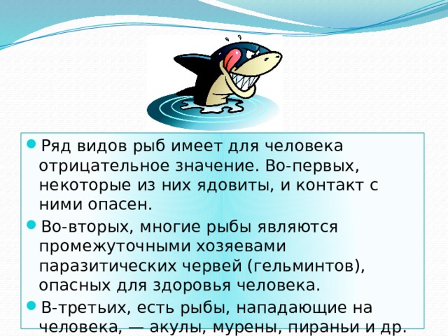 Ряд видов рыб имеет для человека отрицательное значение. Во-первых, некоторые из них ядовиты, и контакт с ними опасен. Во-вторых, многие рыбы являются промежуточными хозяевами паразитических червей (гельминтов), опасных для здоровья человека. В-третьих, есть рыбы, нападающие на человека, — акулы, мурены, пираньи и др. 