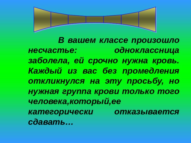  В вашем классе произошло несчастье: одноклассница заболела, ей срочно нужна кровь. Каждый из вас без промедления откликнулся на эту просьбу, но нужная группа крови только того человека,который,ее категорически отказывается сдавать… 