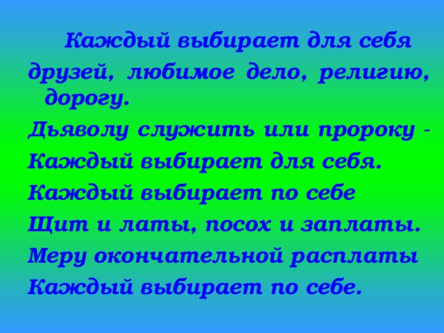  Каждый выбирает для себя друзей, любимое дело, религию, дорогу. Дьяволу служить или пророку - Каждый выбирает для себя. Каждый выбирает по себе Щит и латы, посох и заплаты. Меру окончательной расплаты Каждый выбирает по себе. 