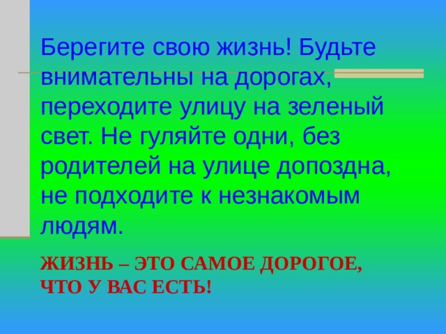 Берегите свою жизнь! Будьте внимательны на дорогах, переходите улицу на зеленый свет. Не гуляйте одни, без родителей на улице допоздна, не подходите к незнакомым людям. ЖИЗНЬ – ЭТО САМОЕ ДОРОГОЕ, ЧТО У ВАС ЕСТЬ! 
