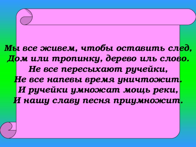 Мы все живем, чтобы оставить след, Дом или тропинку, дерево иль слово. Не все пересыхают ручейки, Не все напевы время уничтожит. И ручейки умножат мощь реки, И нашу славу песня приумножит. 