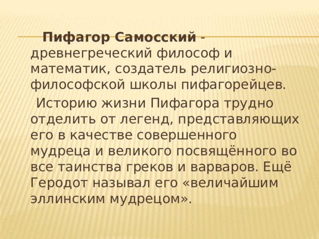  Пифагор Самосский  - древнегреческий философ и математик, создатель религиозно-философской школы пифагорейцев.  Историю жизни Пифагора трудно отделить от легенд, представляющих его в качестве совершенного мудреца и великого посвящённого во все таинства греков и варваров. Ещё Геродот называл его «величайшим эллинским мудрецом». 