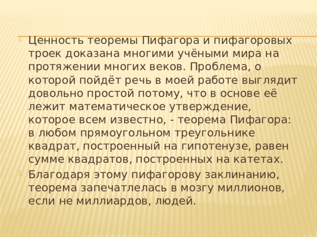 Ценность теоремы Пифагора и пифагоровых троек доказана многими учёными мира на протяжении многих веков. Проблема, о которой пойдёт речь в моей работе выглядит довольно простой потому, что в основе её лежит математическое утверждение, которое всем известно, - теорема Пифагора: в любом прямоугольном треугольнике квадрат, построенный на гипотенузе, равен сумме квадратов, построенных на катетах. Благодаря этому пифагорову заклинанию, теорема запечатлелась в мозгу миллионов, если не миллиардов, людей. 