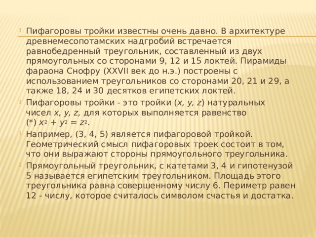 Пифагоровы тройки известны очень давно. В архитектуре древнемесопотамских надгробий встречается равнобедренный треугольник, составленный из двух прямоугольных со сторонами 9, 12 и 15 локтей. Пирамиды фараона Снофру (XXVII век до н.э.) построены с использованием треугольников со сторонами 20, 21 и 29, а также 18, 24 и 30 десятков египетских локтей. Пифагоровы тройки - это тройки ( x, y, z ) натуральных чисел  x, y, z,  для которых выполняется равенство (*)  x 2  +  y 2  =  z 2 . Например, (3, 4, 5) является пифагоровой тройкой. Геометрический смысл пифагоровых троек состоит в том, что они выражают стороны прямоугольного треугольника. Прямоугольный треугольник, с катетами 3, 4 и гипотенузой 5 называется египетским треугольником. Площадь этого треугольника равна совершенному числу 6. Периметр равен 12 - числу, которое считалось символом счастья и достатка. 
