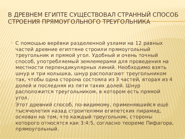 В Древнем Египте существовал странный способ строения прямоугольного треугольника С помощью верёвки разделенной узлами на 12 равных частей древние египтяне строили прямоугольный треугольник и прямой угол. Удобный и очень точный способ, употребляемый землемерами для проведения на местности перпендикулярных линий. Необходимо взять шнур и три колышка, шнур располагают треугольником так, чтобы одна сторона состояла из 3 частей, вторая из 4 долей и последняя из пяти таких долей. Шнур расположится треугольником, в котором есть прямой угол. Этот древний способ, по-видимому, применявшийся ещё тысячелетия назад строителями египетских пирамид, основан на том, что каждый треугольник, стороны которого относятся как 3:4:5, согласно теореме Пифагора, прямоугольный. 