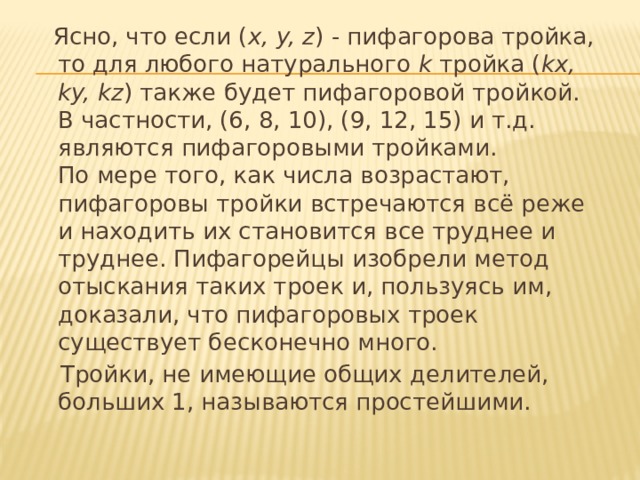  Ясно, что если ( x, y, z ) - пифагорова тройка, то для любого натурального  k  тройка ( kx, ky, kz )   также будет пифагоровой тройкой. В частности, (6, 8, 10), (9, 12, 15) и т.д. являются пифагоровыми тройками.   По мере того, как числа возрастают, пифагоровы тройки встречаются всё реже и находить их становится все труднее и труднее. Пифагорейцы изобрели метод отыскания таких троек и, пользуясь им, доказали, что пифагоровых троек существует бесконечно много.  Тройки, не имеющие общих делителей, больших 1, называются простейшими. 