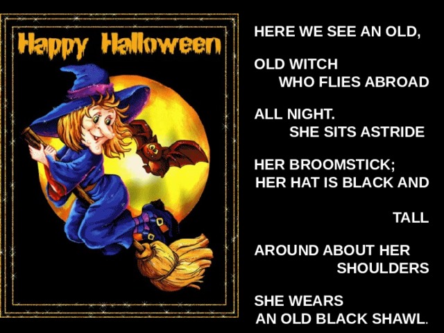 HERE WE SEE AN OLD,  OLD WITCH  WHO FLIES ABROAD  ALL NIGHT.  SHE SITS ASTRIDE  HER BROOMSTICK; HER HAT IS BLACK AND TALL  AROUND ABOUT HER  SHOULDERS  SHE WEARS AN OLD BLACK SHAWL .  