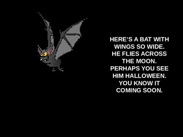 HERE’S A BAT WITH WINGS SO WIDE. HE FLIES ACROSS THE MOON. PERHAPS YOU SEE HIM HALLOWEEN. YOU KNOW IT COMING SOON.  