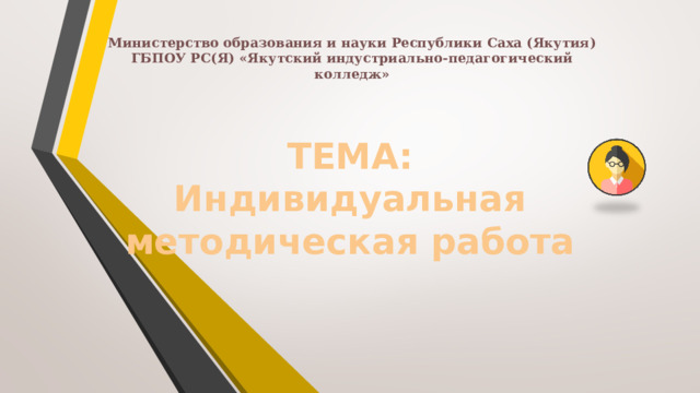 Министерство образования и науки Республики Саха (Якутия)  ГБПОУ РС(Я) «Якутский индустриально-педагогический колледж»   ТЕМА:  Индивидуальная методическая работа   