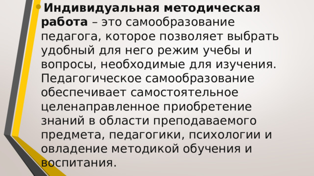 Индивидуальная методическая работа  – это самообразование педагога, которое позволяет выбрать удобный для него режим учебы и вопросы, необходимые для изучения. Педагогическое самообразование обеспечивает самостоятельное целенаправленное приобретение знаний в области преподаваемого предмета, педагогики, психологии и овладение методикой обучения и воспитания.  