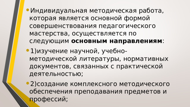 Индивидуальная методическая работа, которая является основной формой совершенствования педагогического мастерства, осуществляется по следующим  основным направлениям : 1)изучение научной, учебно-методической литературы, нормативных документов, связанных с практической деятельностью; 2)создание комплексного методического обеспечения преподавания предметов и профессий; 