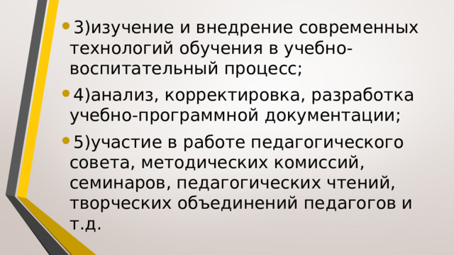 3)изучение и внедрение современных технологий обучения в учебно-воспитательный процесс; 4)анализ, корректировка, разработка учебно-программной документации; 5)участие в работе педагогического совета, методических комиссий, семинаров, педагогических чтений, творческих объединений педагогов и т.д. 