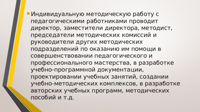 Индивидуальную методическую работу с педагогическими работниками проводит директор, заместители директора, методист, председатели методических комиссий и руководители других методических подразделений по оказанию им помощи в совершенствовании педагогического и профессионального мастерства, в разработке учебно-программной документации, проектировании учебных занятий, создании учебно-методических комплексов, в разработке авторских учебных программ, методических пособий и т.д. 