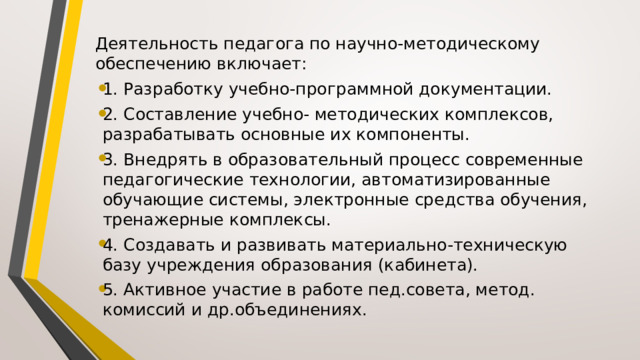 Деятельность педагога по научно-методическому обеспечению включает: 1. Разработку учебно-программной документации. 2. Составление учебно- методических комплексов, разрабатывать основные их компоненты. 3. Внедрять в образовательный процесс современные педагогические технологии, автоматизированные обучающие системы, электронные средства обучения, тренажерные комплексы. 4. Создавать и развивать материально-техническую базу учреждения образования (кабинета). 5. Активное участие в работе пед.совета, метод. комиссий и др.объединениях. 