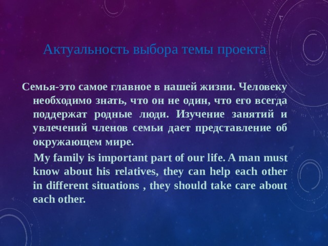 Актуальность выбора темы проекта Семья-это самое главное в нашей жизни. Человеку необходимо знать, что он не один, что его всегда поддержат родные люди. Изучение занятий и увлечений членов семьи дает представление об окружающем мире.  My family is important part of our life. A man must know about his relatives, they can help each other in different situations , they should take care about each other. 