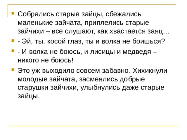 Собрались старые зайцы, сбежались маленькие зайчата, приплелись старые зайчихи – все слушают, как хвастается заяц… - Эй, ты, косой глаз, ты и волка не боишься? - И волка не боюсь, и лисицы и медведя – никого не боюсь! Это уж выходило совсем забавно. Хихикнули молодые зайчата, засмеялись добрые старушки зайчихи, улыбнулись даже старые зайцы. 