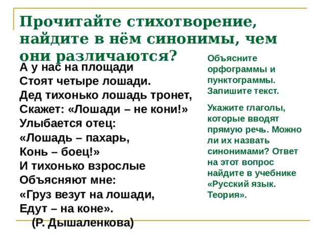 Прочитайте стихотворение, найдите в нём синонимы, чем они различаются? Объясните орфограммы и пунктограммы. Запишите текст. Укажите глаголы, которые вводят прямую речь. Можно ли их назвать синонимами? Ответ на этот вопрос найдите в учебнике «Русский язык. Теория». А у нас на площади Стоят четыре лошади. Дед тихонько лошадь тронет, Скажет: «Лошади – не кони!» Улыбается отец: «Лошадь – пахарь, Конь – боец!» И тихонько взрослые Объясняют мне: «Груз везут на лошади, Едут – на коне».  (Р. Дышаленкова)  