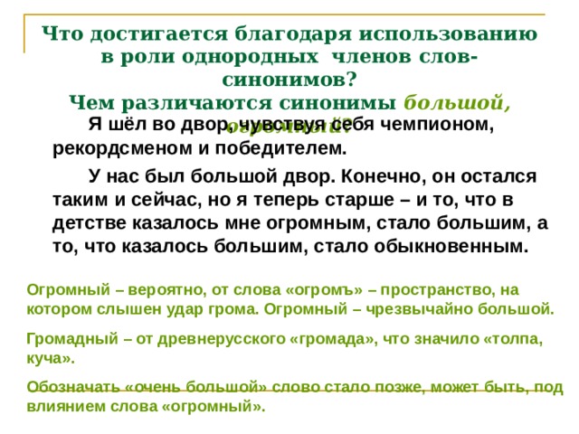 Что достигается благодаря использованию в роли однородных членов слов-синонимов?  Чем различаются синонимы большой, огромный ?   Я шёл во двор, чувствуя себя чемпионом, рекордсменом и победителем.   У нас был большой двор. Конечно, он остался таким и сейчас, но я теперь старше – и то, что в детстве казалось мне огромным, стало большим, а то, что казалось большим, стало обыкновенным. Огромный – вероятно, от слова «огромъ» – пространство, на котором слышен удар грома. Огромный – чрезвычайно большой. Громадный – от древнерусского «громада», что значило «толпа, куча». Обозначать «очень большой» слово стало позже, может быть, под влиянием слова «огромный».  