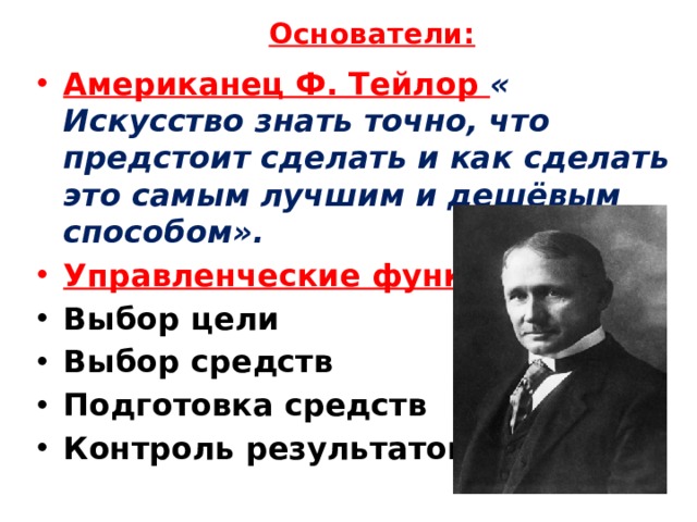 Основатели:   Американец Ф. Тейлор « Искусство знать точно, что предстоит сделать и как сделать это самым лучшим и дешёвым способом». Управленческие функции: Выбор цели Выбор средств Подготовка средств Контроль результатов 