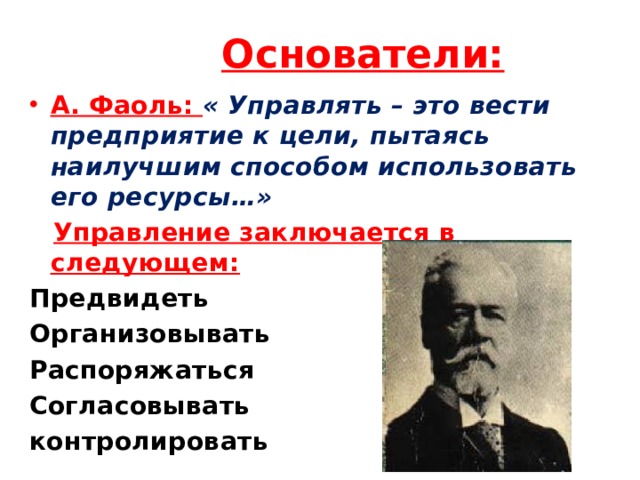 Основатели: А. Фаоль: « Управлять – это вести предприятие к цели, пытаясь наилучшим способом использовать его ресурсы…»  Управление заключается в следующем: Предвидеть Организовывать Распоряжаться Согласовывать контролировать 