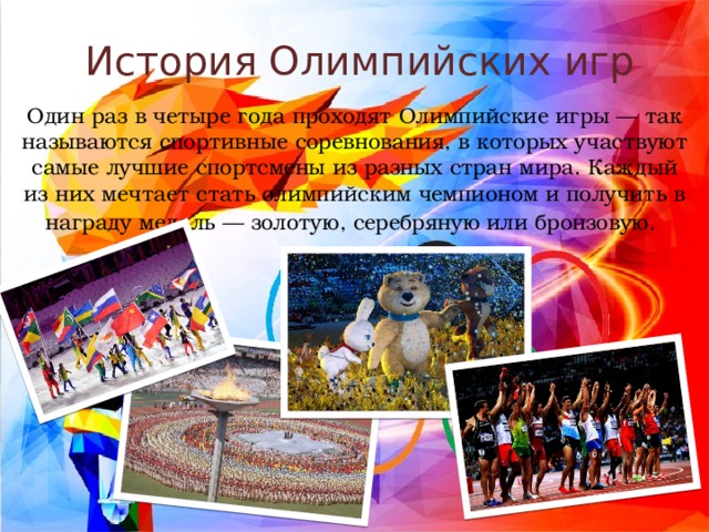 История Олимпийских игр Один раз в четыре года проходят Олимпийские игры — так называются спортивные соревнования, в которых участвуют самые лучшие спортсмены из разных стран мира. Каждый из них мечтает стать олимпийским чемпионом и получить в награду медаль — золотую, серебряную или бронзовую.   