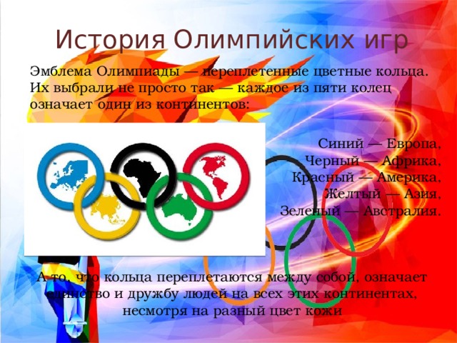 История Олимпийских игр Эмблема Олимпиады — переплетенные цветные кольца. Их выбрали не просто так — каждое из пяти колец означает один из континентов: Синий — Европа, Черный — Африка, Красный — Америка, Желтый — Азия, Зеленый — Австралия. А то, что кольца переплетаются между собой, означает единство и дружбу людей на всех этих континентах, несмотря на разный цвет кожи 