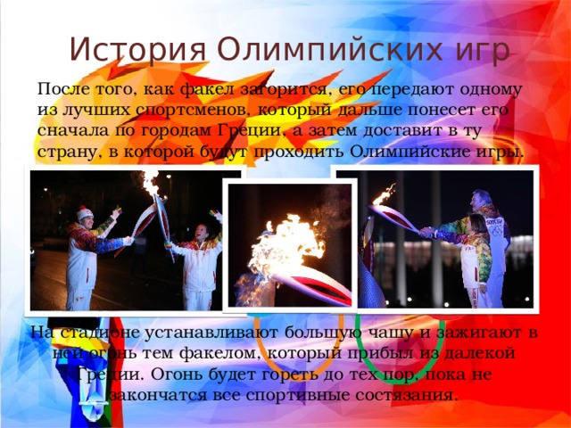 История Олимпийских игр После того, как факел загорится, его передают одному из лучших спортсменов, который дальше понесет его сначала по городам Греции, а затем доставит в ту страну, в которой будут проходить Олимпийские игры. На стадионе устанавливают большую чашу и зажигают в ней огонь тем факелом, который прибыл из далекой Греции. Огонь будет гореть до тех пор, пока не закончатся все спортивные состязания. 
