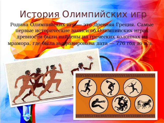 История Олимпийских игр Родина Олимпийских игр — это Древняя Греция. Самые первые исторические записи об Олимпийских играх древности были найдены на греческих колоннах из мрамора, где была выгравирована дата — 776 год до н.э.    