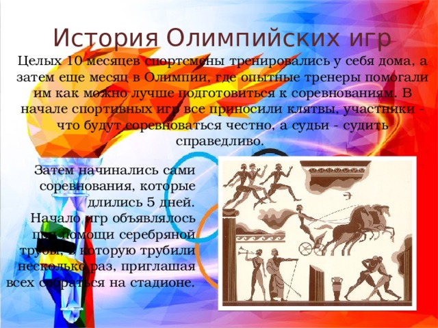 История Олимпийских игр Целых 10 месяцев спортсмены тренировались у себя дома, а затем еще месяц в Олимпии, где опытные тренеры помогали им как можно лучше подготовиться к соревнованиям. В начале спортивных игр все приносили клятвы, участники - что будут соревноваться честно, а судьи - судить справедливо. Затем начинались сами соревнования, которые длились 5 дней. Начало игр объявлялось при помощи серебряной трубы, в которую трубили несколько раз, приглашая всех собраться на стадионе. 